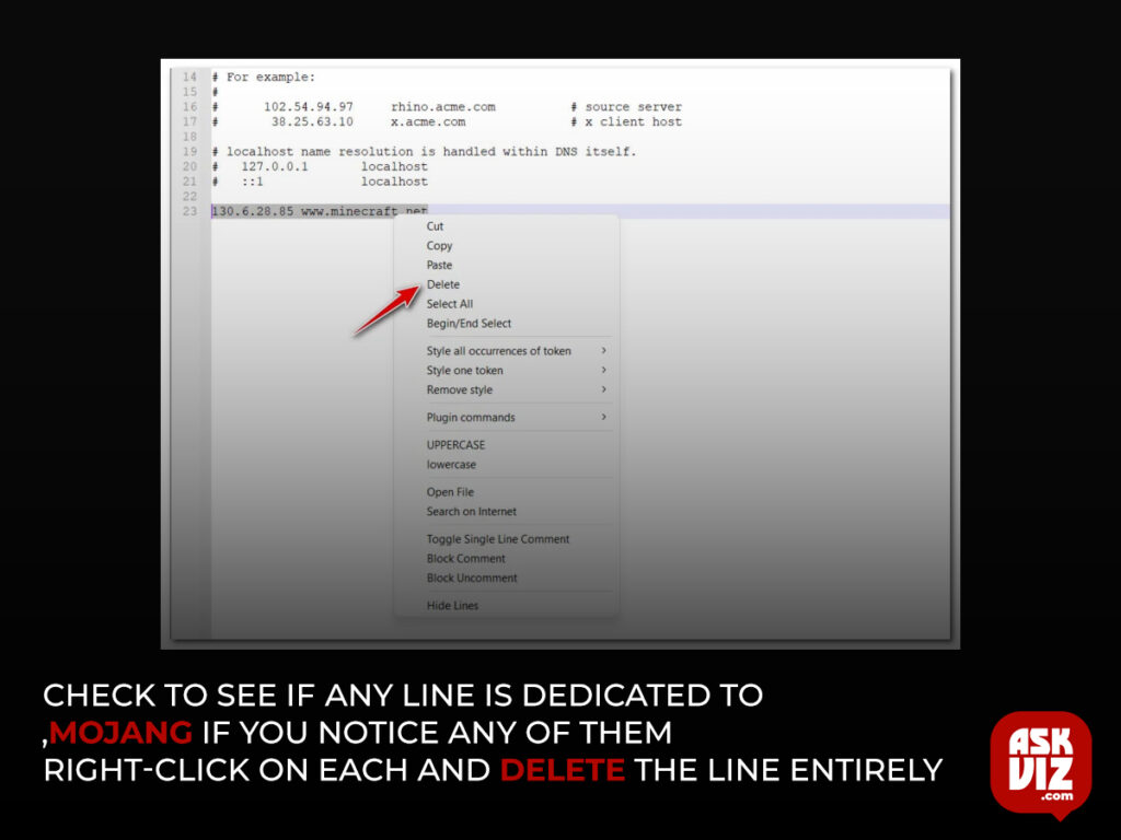 scroll down to the bottom of the HOSTS file and check to see if any line is dedicated to Mojang If you notice any of them, right-click on each and delete the line entirely askviz